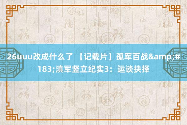 26uuu改成什么了 【记载片】孤军百战&#183;滇军竖立纪实3：运谈抉择