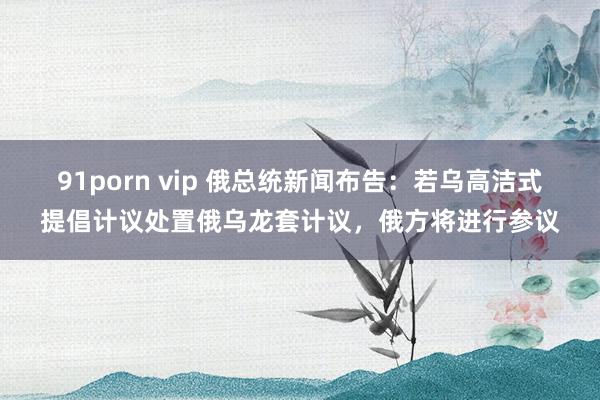 91porn vip 俄总统新闻布告：若乌高洁式提倡计议处置俄乌龙套计议，俄方将进行参议