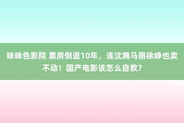 咪咪色影院 票房倒退10年，连沈腾马丽徐峥也卖不动！国产电影该怎么自救？