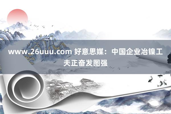 www.26uuu.com 好意思媒：中国企业冶镍工夫正奋发图强