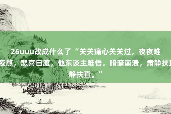 26uuu改成什么了 “关关痛心关关过，夜夜难受夜夜熬，悲喜自渡，他东谈主难悟。暗暗崩溃，肃静扶直。”