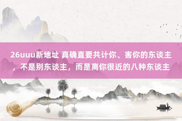 26uuu新地址 真确直要共计你、害你的东谈主，不是别东谈主，而是离你很近的八种东谈主