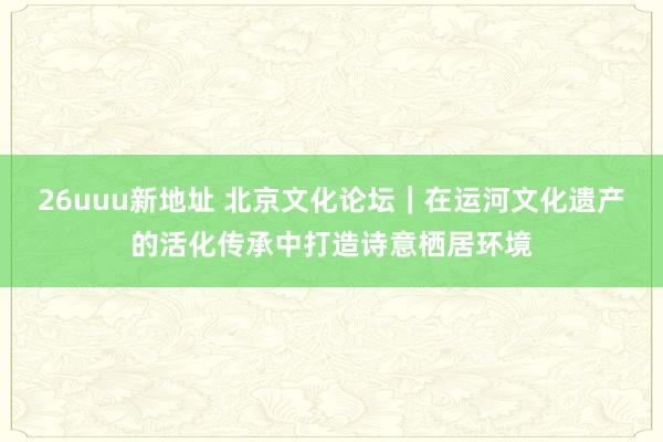 26uuu新地址 北京文化论坛｜在运河文化遗产的活化传承中打造诗意栖居环境