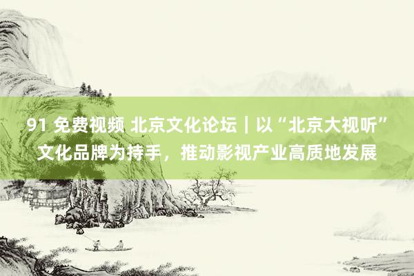 91 免费视频 北京文化论坛｜以“北京大视听”文化品牌为持手，推动影视产业高质地发展