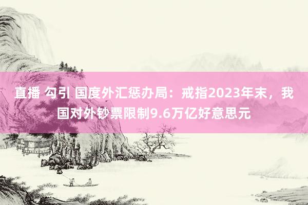 直播 勾引 国度外汇惩办局：戒指2023年末，我国对外钞票限制9.6万亿好意思元