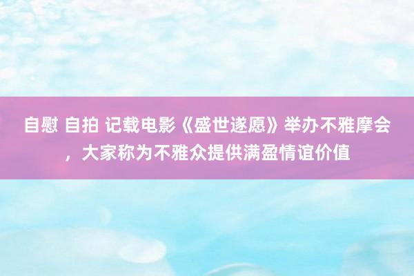 自慰 自拍 记载电影《盛世遂愿》举办不雅摩会，大家称为不雅众提供满盈情谊价值