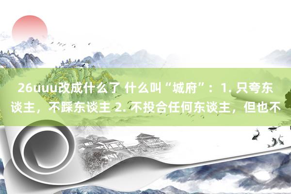 26uuu改成什么了 什么叫“城府”：1. 只夸东谈主，不踩东谈主 2. 不投合任何东谈主，但也不