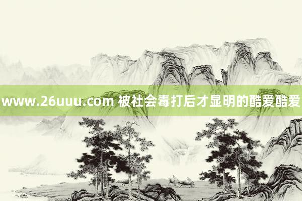 www.26uuu.com 被社会毒打后才显明的酷爱酷爱