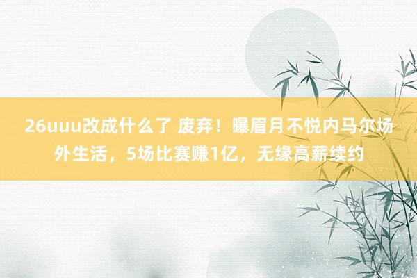 26uuu改成什么了 废弃！曝眉月不悦内马尔场外生活，5场比赛赚1亿，无缘高薪续约