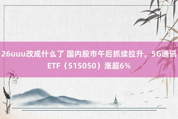 26uuu改成什么了 国内股市午后抓续拉升，5G通讯ETF（515050）涨超6%