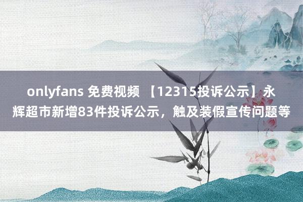 onlyfans 免费视频 【12315投诉公示】永辉超市新增83件投诉公示，触及装假宣传问题等