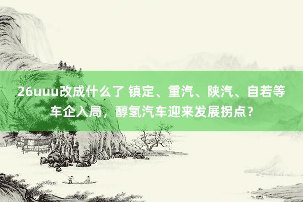 26uuu改成什么了 镇定、重汽、陕汽、自若等车企入局，醇氢汽车迎来发展拐点？