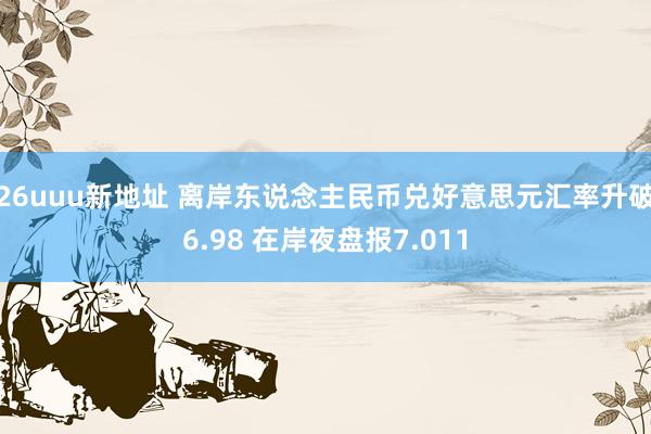 26uuu新地址 离岸东说念主民币兑好意思元汇率升破6.98 在岸夜盘报7.011