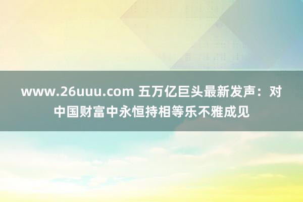 www.26uuu.com 五万亿巨头最新发声：对中国财富中永恒持相等乐不雅成见