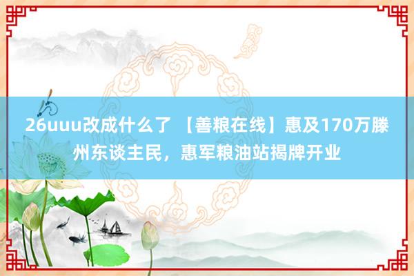 26uuu改成什么了 【善粮在线】惠及170万滕州东谈主民，惠军粮油站揭牌开业