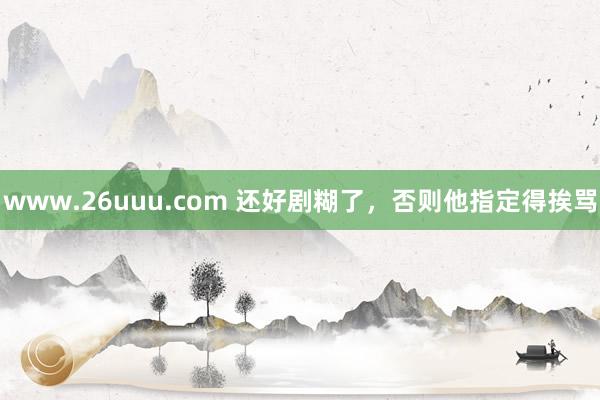 www.26uuu.com 还好剧糊了，否则他指定得挨骂