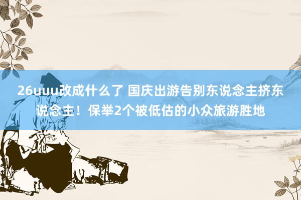 26uuu改成什么了 国庆出游告别东说念主挤东说念主！保举2个被低估的小众旅游胜地