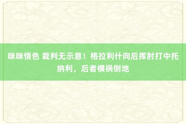 咪咪情色 裁判无示意！格拉利什向后挥肘打中托纳利，后者横祸倒地