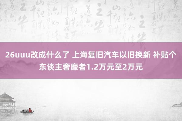 26uuu改成什么了 上海复旧汽车以旧换新 补贴个东谈主奢靡者1.2万元至2万元