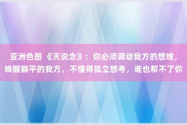 亚洲色图 《天说念》：你必须调动我方的想维，唤醒躺平的我方，不懂得孤立想考，谁也帮不了你