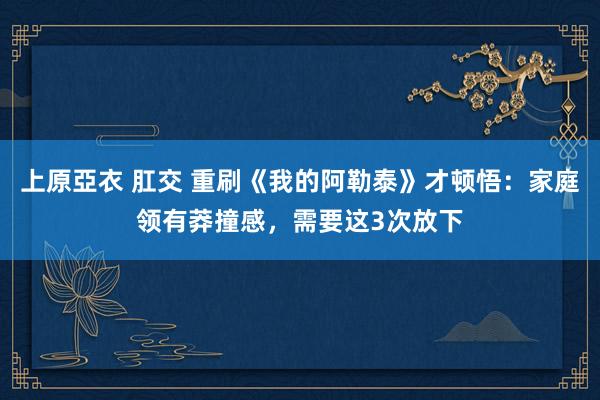 上原亞衣 肛交 重刷《我的阿勒泰》才顿悟：家庭领有莽撞感，需要这3次放下