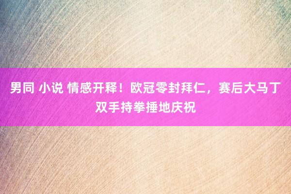 男同 小说 情感开释！欧冠零封拜仁，赛后大马丁双手持拳捶地庆祝