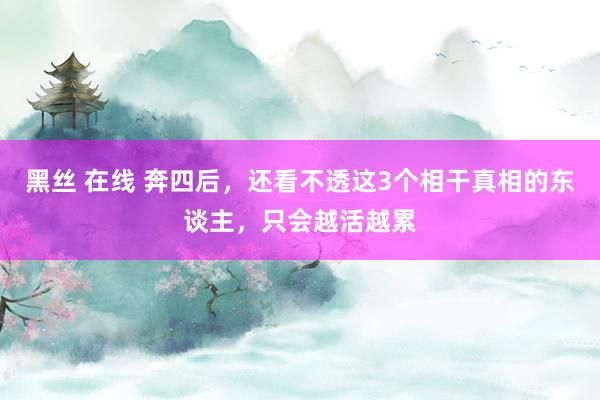 黑丝 在线 奔四后，还看不透这3个相干真相的东谈主，只会越活越累