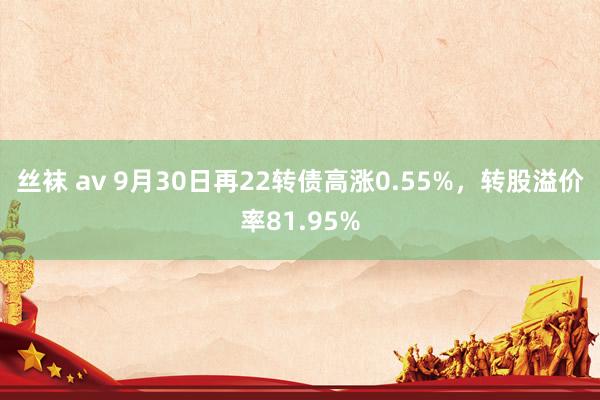 丝袜 av 9月30日再22转债高涨0.55%，转股溢价率81.95%