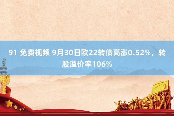 91 免费视频 9月30日欧22转债高涨0.52%，转股溢价率106%