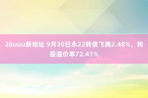 26uuu新地址 9月30日永22转债飞腾2.48%，转股溢价率72.41%