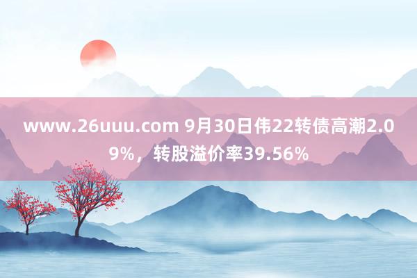 www.26uuu.com 9月30日伟22转债高潮2.09%，转股溢价率39.56%