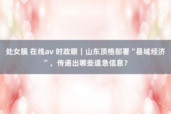 处女膜 在线av 时政眼｜山东顶格部署“县域经济”，传递出哪些遑急信息？