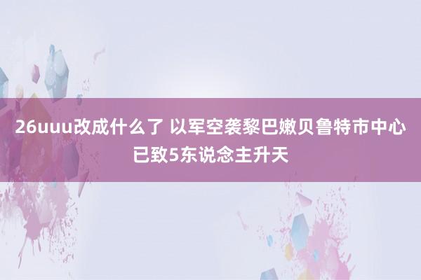 26uuu改成什么了 以军空袭黎巴嫩贝鲁特市中心已致5东说念主升天