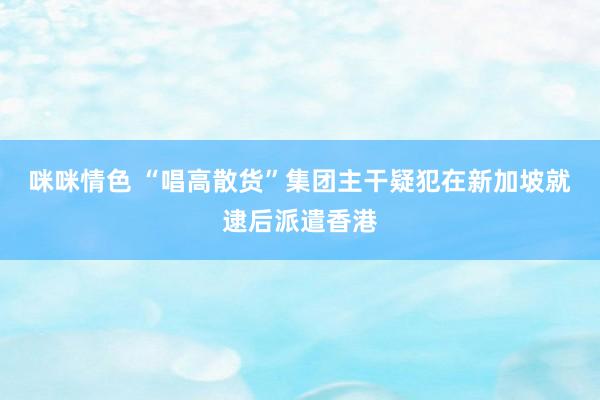 咪咪情色 “唱高散货”集团主干疑犯在新加坡就逮后派遣香港