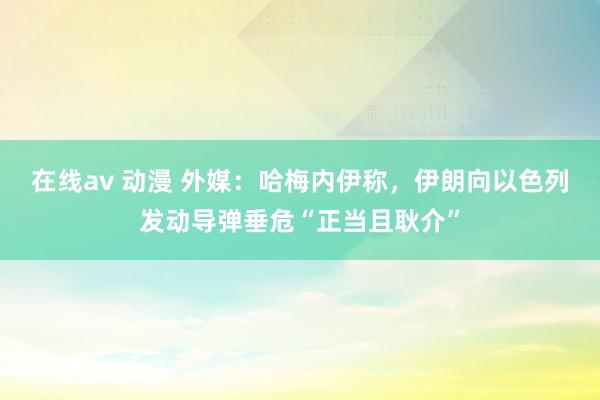 在线av 动漫 外媒：哈梅内伊称，伊朗向以色列发动导弹垂危“正当且耿介”