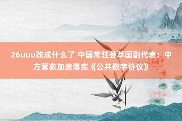 26uuu改成什么了 中国常驻荟萃国副代表：中方营救加速落实《公共数字协议》