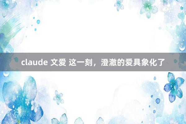 claude 文爱 这一刻，澄澈的爱具象化了