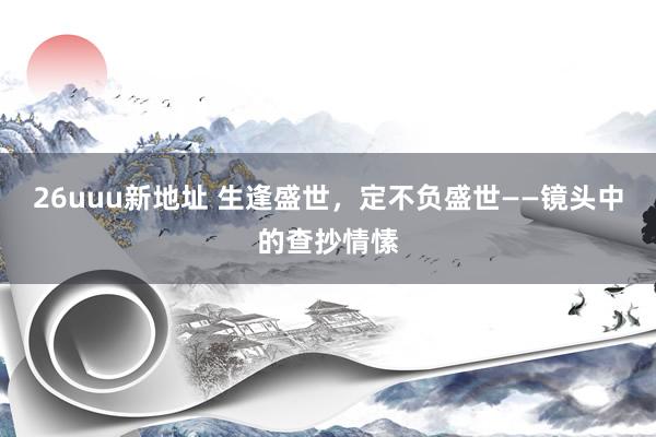 26uuu新地址 生逢盛世，定不负盛世——镜头中的查抄情愫