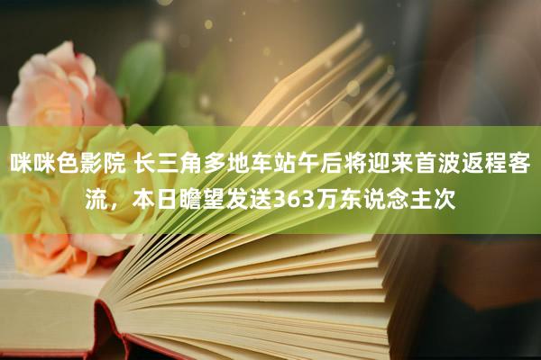 咪咪色影院 长三角多地车站午后将迎来首波返程客流，本日瞻望发送363万东说念主次