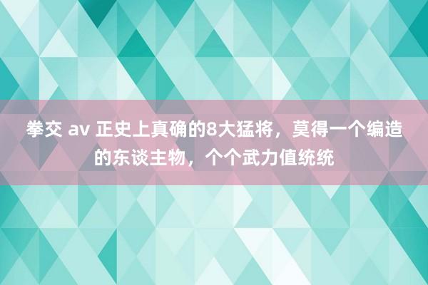 拳交 av 正史上真确的8大猛将，莫得一个编造的东谈主物，个个武力值统统