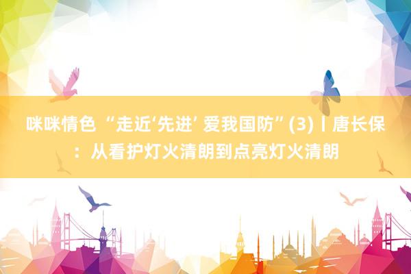 咪咪情色 “走近‘先进’ 爱我国防”(3)丨唐长保：从看护灯火清朗到点亮灯火清朗