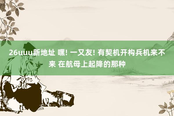 26uuu新地址 嘿! 一又友! 有契机开构兵机来不来 在航母上起降的那种