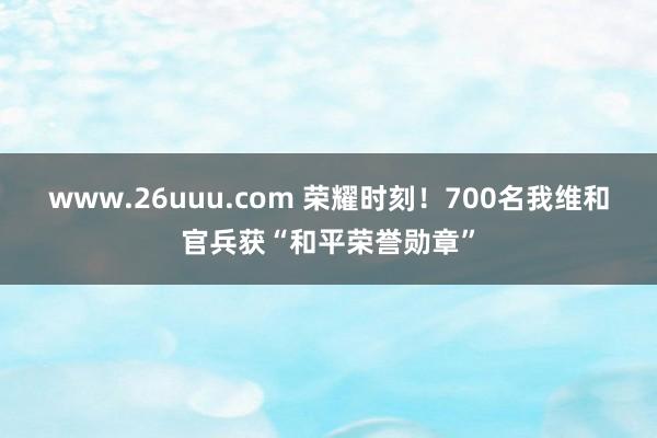 www.26uuu.com 荣耀时刻！700名我维和官兵获“和平荣誉勋章”