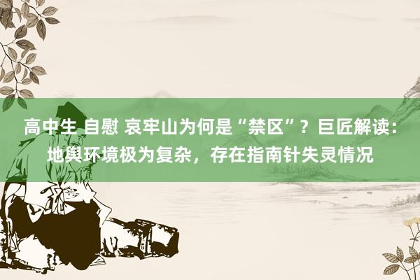 高中生 自慰 哀牢山为何是“禁区”？巨匠解读：地舆环境极为复杂，存在指南针失灵情况