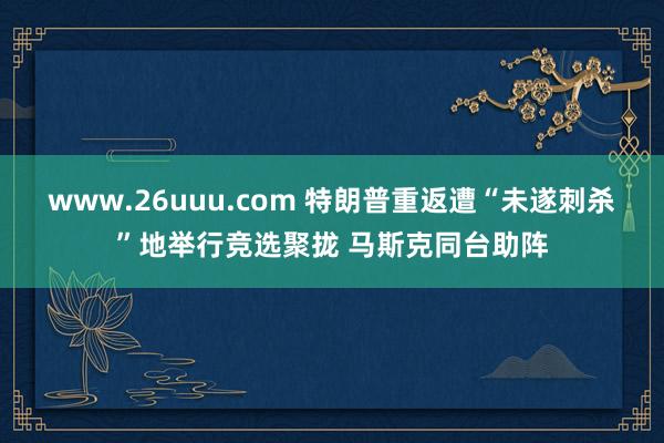 www.26uuu.com 特朗普重返遭“未遂刺杀”地举行竞选聚拢 马斯克同台助阵