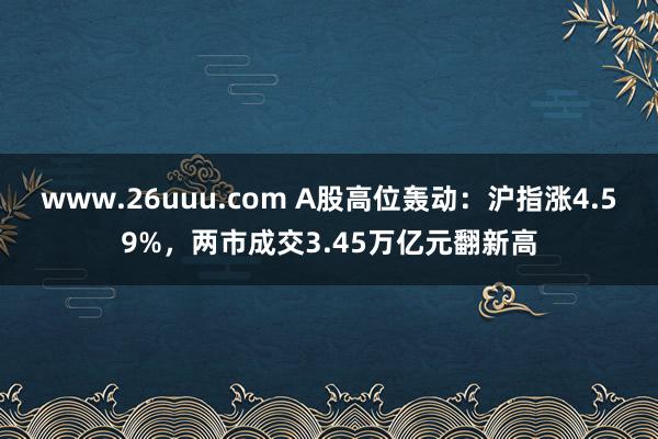 www.26uuu.com A股高位轰动：沪指涨4.59%，两市成交3.45万亿元翻新高