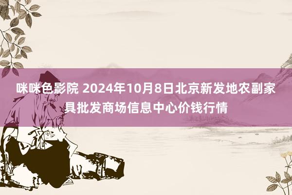 咪咪色影院 2024年10月8日北京新发地农副家具批发商场信息中心价钱行情