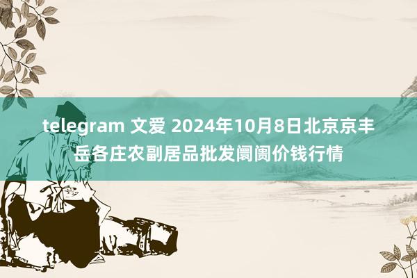 telegram 文爱 2024年10月8日北京京丰岳各庄农副居品批发阛阓价钱行情