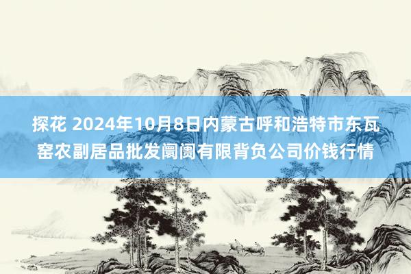 探花 2024年10月8日内蒙古呼和浩特市东瓦窑农副居品批发阛阓有限背负公司价钱行情