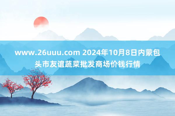 www.26uuu.com 2024年10月8日内蒙包头市友谊蔬菜批发商场价钱行情